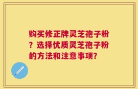购买修正牌灵芝孢子粉？选择优质灵芝孢子粉的方法和注意事项？