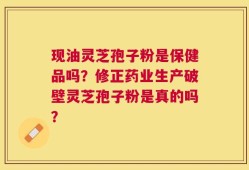 现油灵芝孢子粉是保健品吗？修正药业生产破壁灵芝孢子粉是真的吗？