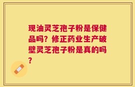 现油灵芝孢子粉是保健品吗？修正药业生产破壁灵芝孢子粉是真的吗？