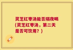 灵芝红枣汤能否隔夜喝(灵芝红枣汤，第二天是否可饮用？)