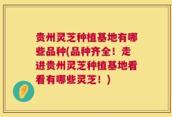 贵州灵芝种植基地有哪些品种(品种齐全！走进贵州灵芝种植基地看看有哪些灵芝！)
