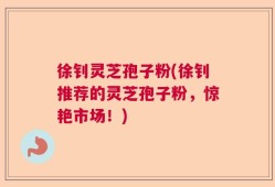 徐钊灵芝孢子粉(徐钊推荐的灵芝孢子粉，惊艳市场！)