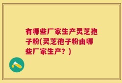 有哪些厂家生产灵芝孢子粉(灵芝孢子粉由哪些厂家生产？)