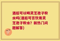 酒后可以喝灵芝孢子粉水吗(酒后可否饮用灵芝孢子粉水？新热门问题解答)