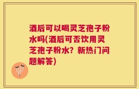 酒后可以喝灵芝孢子粉水吗(酒后可否饮用灵芝孢子粉水？新热门问题解答)