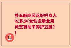 养五脏吃灵芝好吗女人吃多少(女性适量食用灵芝有助于养护五脏？)