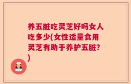 养五脏吃灵芝好吗女人吃多少(女性适量食用灵芝有助于养护五脏？)