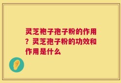 灵芝袍子孢子粉的作用？灵芝孢子粉的功效和作用是什么
