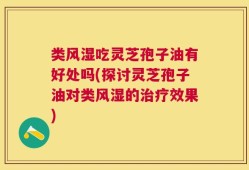 类风湿吃灵芝孢子油有好处吗(探讨灵芝孢子油对类风湿的治疗效果)
