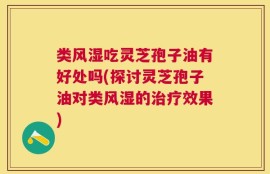 类风湿吃灵芝孢子油有好处吗(探讨灵芝孢子油对类风湿的治疗效果)