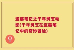 盗墓笔记之千年灵芝电影(千年灵芝在盗墓笔记中的奇妙冒险)