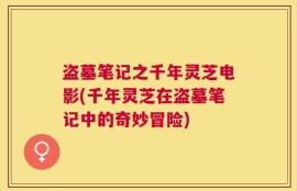 盗墓笔记之千年灵芝电影(千年灵芝在盗墓笔记中的奇妙冒险)