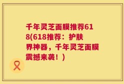 千年灵芝面膜推荐618(618推荐：护肤界神器，千年灵芝面膜震撼来袭！)