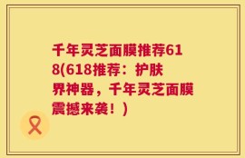 千年灵芝面膜推荐618(618推荐：护肤界神器，千年灵芝面膜震撼来袭！)