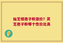 仙芝楼孢子粉涨价？灵芝孢子粉哪个性价比高