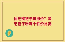仙芝楼孢子粉涨价？灵芝孢子粉哪个性价比高