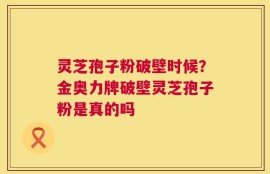 灵芝孢子粉破壁时候？金奥力牌破壁灵芝孢子粉是真的吗