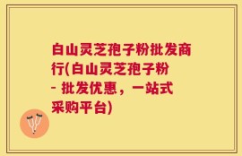 白山灵芝孢子粉批发商行(白山灵芝孢子粉 - 批发优惠，一站式采购平台)