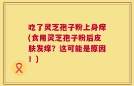 吃了灵芝孢子粉上身痒(食用灵芝孢子粉后皮肤发痒？这可能是原因！)