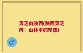 灵芝肉陕西(陕西灵芝肉：山林中的珍馐)