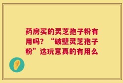 药房买的灵芝孢子粉有用吗？“破壁灵芝孢子粉”这玩意真的有用么