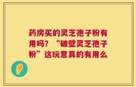 药房买的灵芝孢子粉有用吗？“破壁灵芝孢子粉”这玩意真的有用么