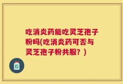 吃消炎药能吃灵芝孢子粉吗(吃消炎药可否与灵芝孢子粉共服？)