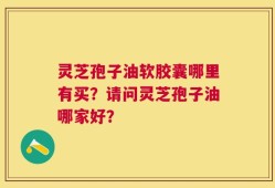 灵芝孢子油软胶囊哪里有买？请问灵芝孢子油哪家好？