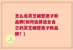 怎么选灵芝破壁孢子粉品牌(如何选择适合自己的灵芝破壁孢子粉品牌？)