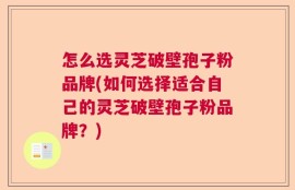 怎么选灵芝破壁孢子粉品牌(如何选择适合自己的灵芝破壁孢子粉品牌？)