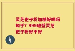 灵芝孢子粉加糖好喝吗知乎？999破壁灵芝孢子粉好不好
