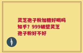 灵芝孢子粉加糖好喝吗知乎？999破壁灵芝孢子粉好不好