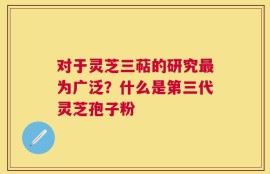 对于灵芝三萜的研究最为广泛？什么是第三代灵芝孢子粉
