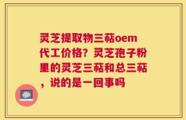灵芝提取物三萜oem代工价格？灵芝孢子粉里的灵芝三萜和总三萜，说的是一回事吗