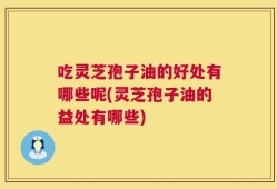 吃灵芝孢子油的好处有哪些呢(灵芝孢子油的益处有哪些)
