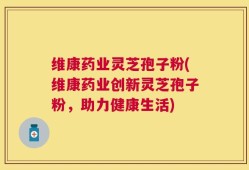 维康药业灵芝孢子粉(维康药业创新灵芝孢子粉，助力健康生活)