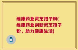维康药业灵芝孢子粉(维康药业创新灵芝孢子粉，助力健康生活)