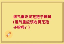 湿气重吃灵芝孢子粉吗(湿气重应该吃灵芝孢子粉吗？)