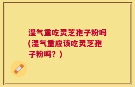 湿气重吃灵芝孢子粉吗(湿气重应该吃灵芝孢子粉吗？)