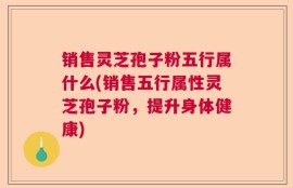 销售灵芝孢子粉五行属什么(销售五行属性灵芝孢子粉，提升身体健康)