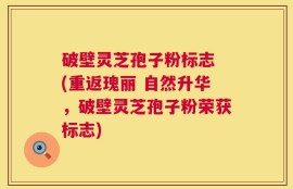 破壁灵芝孢子粉标志 (重返瑰丽 自然升华，破壁灵芝孢子粉荣获标志)