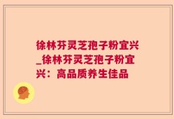 徐林芬灵芝孢子粉宜兴_徐林芬灵芝孢子粉宜兴：高品质养生佳品