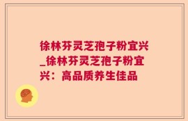 徐林芬灵芝孢子粉宜兴_徐林芬灵芝孢子粉宜兴：高品质养生佳品