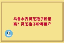 乌鲁木齐灵芝孢子粉招商？灵芝孢子粉哪里产