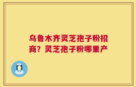 乌鲁木齐灵芝孢子粉招商？灵芝孢子粉哪里产