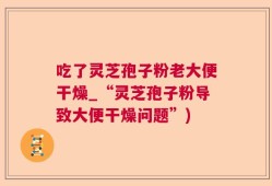 吃了灵芝孢子粉老大便干燥_“灵芝孢子粉导致大便干燥问题”)