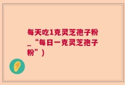 每天吃1克灵芝孢子粉_“每日一克灵芝孢子粉”)