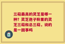 三萜最高的灵芝是哪一种？灵芝孢子粉里的灵芝三萜和总三萜，说的是一回事吗