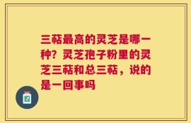 三萜最高的灵芝是哪一种？灵芝孢子粉里的灵芝三萜和总三萜，说的是一回事吗
