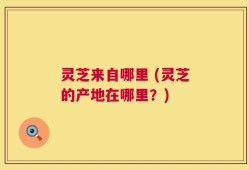 灵芝来自哪里 (灵芝的产地在哪里？)